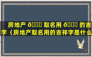 房地产 🍁 取名用 🐝 的吉祥字（房地产取名用的吉祥字是什么）